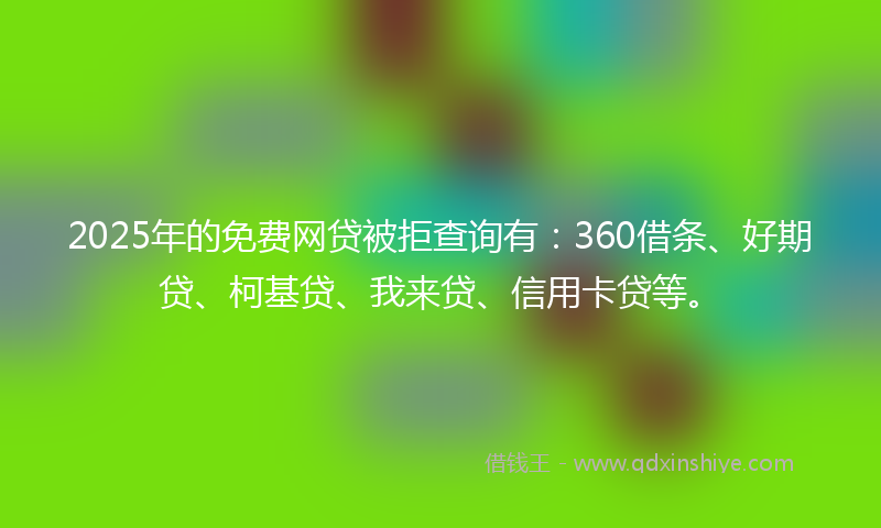 2025年的免费网贷被拒查询有：360借条、好期贷、柯基贷、我来贷、信用卡贷等。