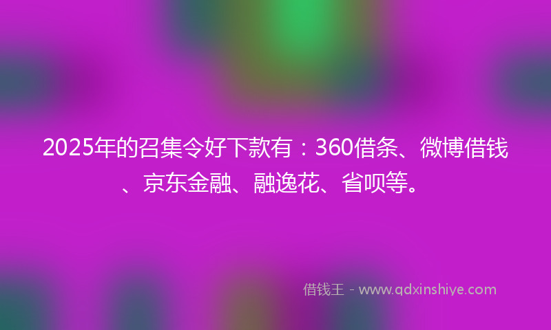 2025年的召集令好下款有：360借条、微博借钱、京东金融、融逸花、省呗等。