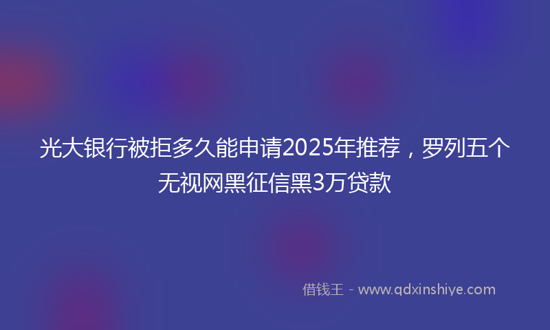 光大银行被拒多久能申请2025年推荐，罗列五个无视网黑征信黑3万贷款