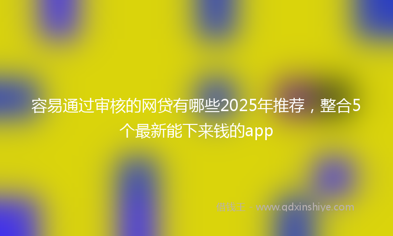 容易通过审核的网贷有哪些2025年推荐，整合5个最新能下来钱的app