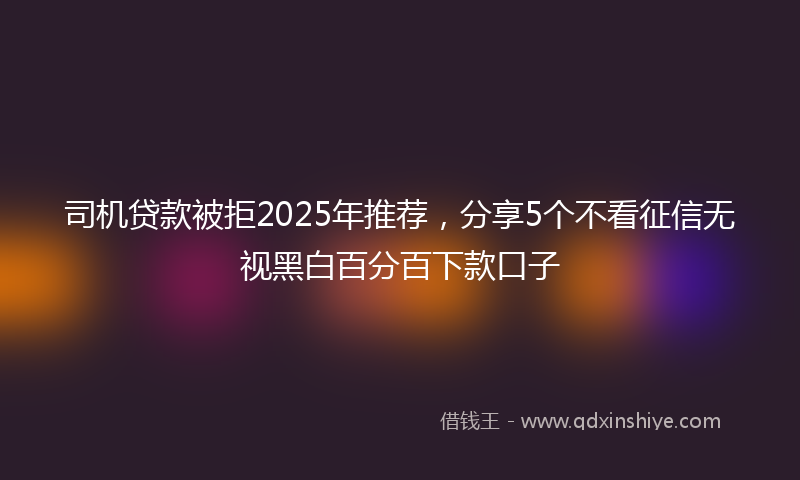 司机贷款被拒2025年推荐，分享5个不看征信无视黑白百分百下款口子