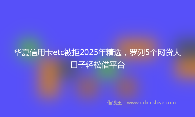 华夏信用卡etc被拒2025年精选，罗列5个网贷大口子轻松借平台