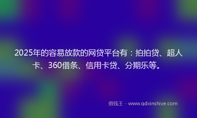 2025年的容易放款的网贷平台有：拍拍贷、超人卡、360借条、信用卡贷、分期乐等。