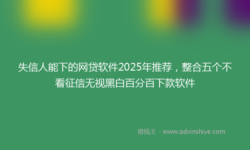 失信人能下的网贷软件2025年推荐，整合五个不看征信无视黑白百分百下款软件