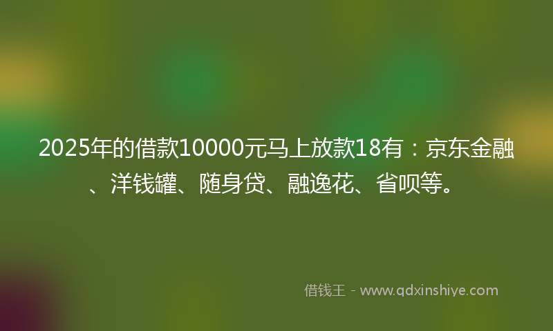 2025年的借款10000元马上放款18有：京东金融、洋钱罐、随身贷、融逸花、省呗等。