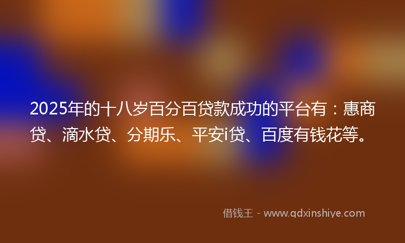 2025年的十八岁百分百贷款成功的平台有：惠商贷、滴水贷、分期乐、平安i贷、百度有钱花等。