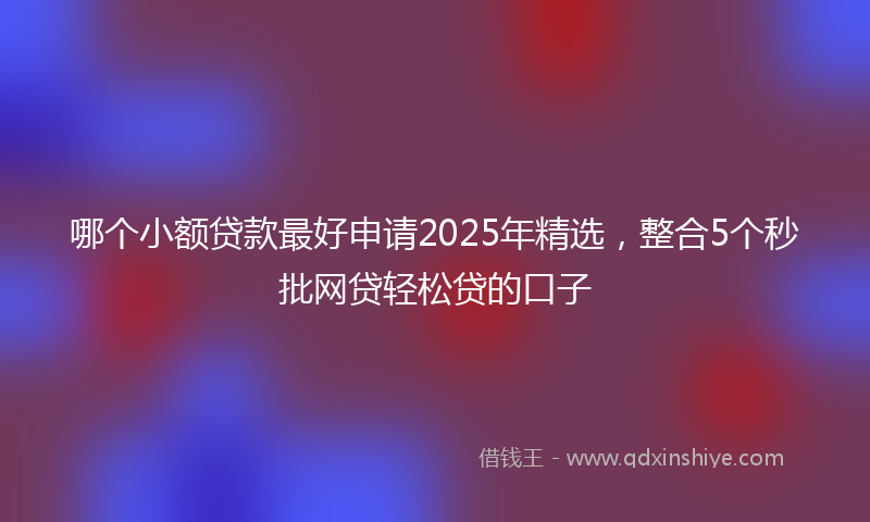 哪个小额贷款最好申请2025年精选，整合5个秒批网贷轻松贷的口子