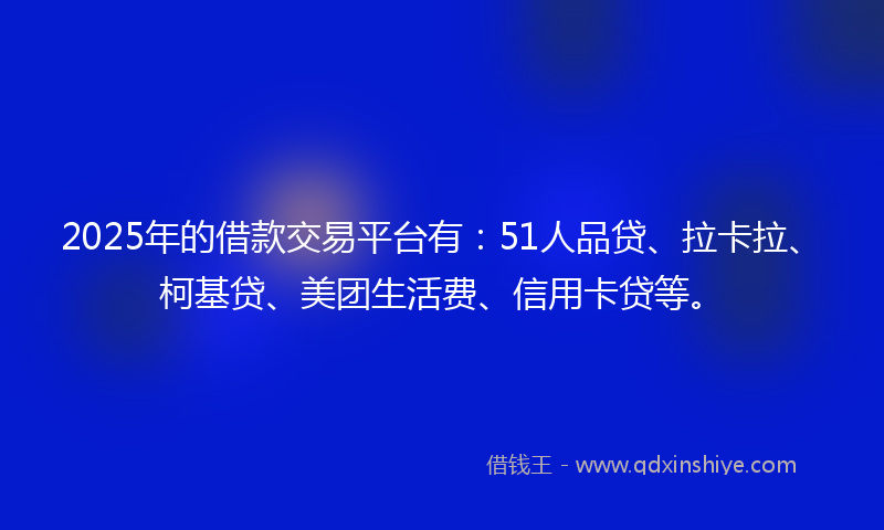 2025年的借款交易平台有：51人品贷、拉卡拉、柯基贷、美团生活费、信用卡贷等。