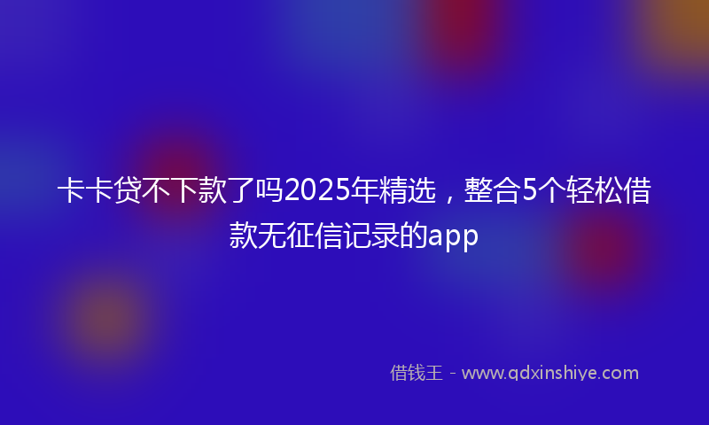卡卡贷不下款了吗2025年精选，整合5个轻松借款无征信记录的app