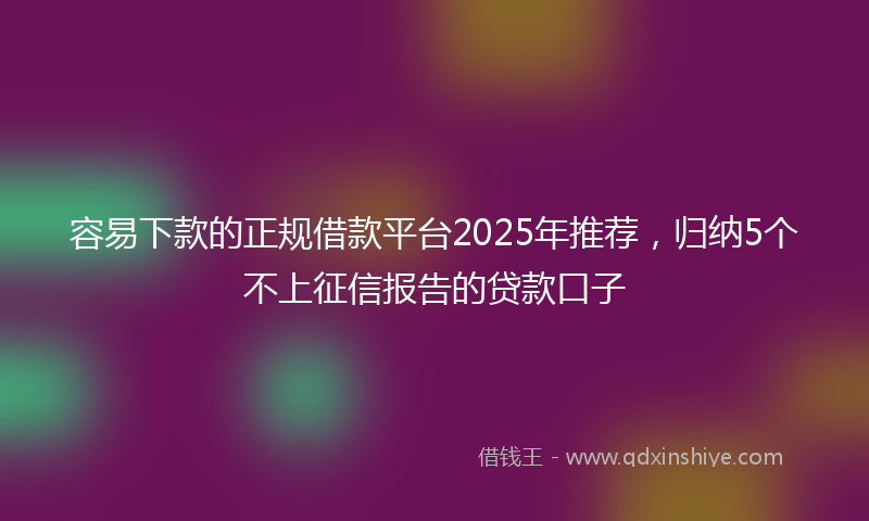 容易下款的正规借款平台2025年推荐，归纳5个不上征信报告的贷款口子