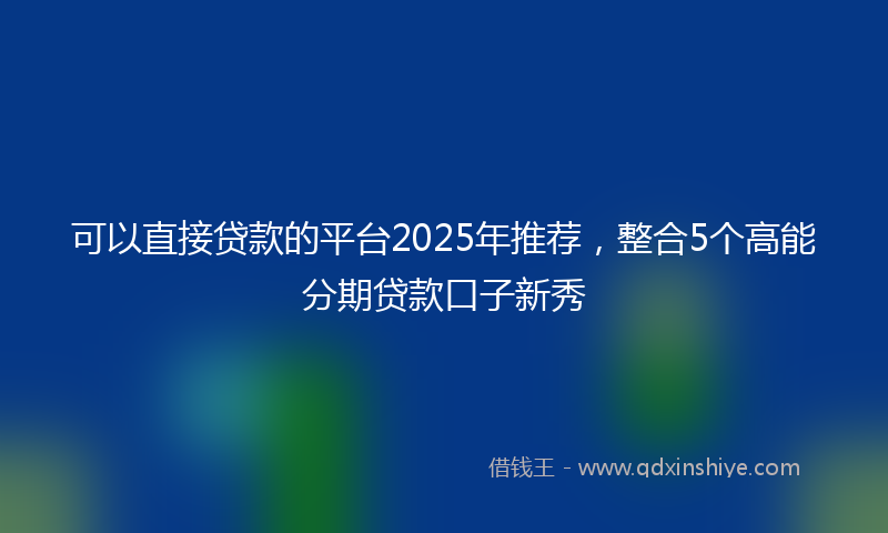 可以直接贷款的平台2025年推荐，整合5个高能分期贷款口子新秀