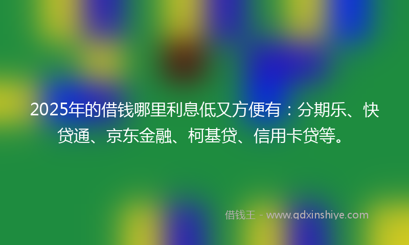 2025年的借钱哪里利息低又方便有：分期乐、快贷通、京东金融、柯基贷、信用卡贷等。