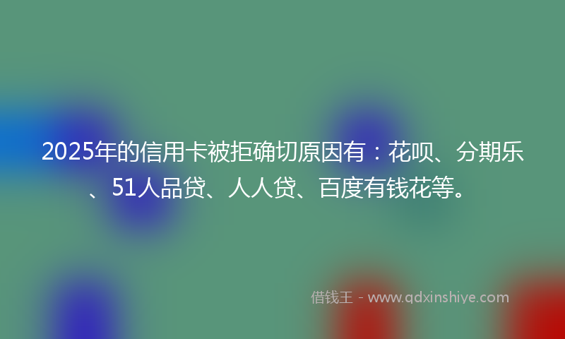 2025年的信用卡被拒确切原因有：花呗、分期乐、51人品贷、人人贷、百度有钱花等。
