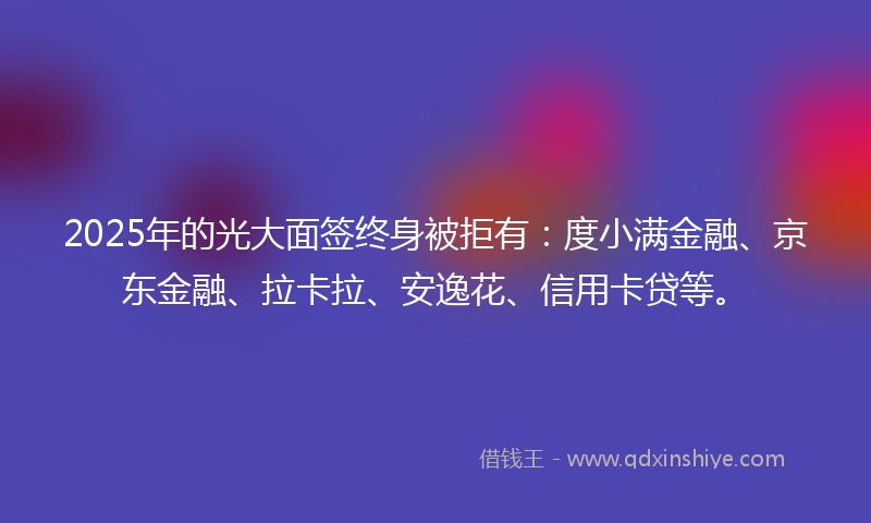 2025年的光大面签终身被拒有：度小满金融、京东金融、拉卡拉、安逸花、信用卡贷等。