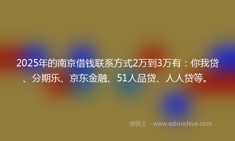2025年的南京借钱联系方式2万到3万有：你我贷、分期乐、京东金融、51人品贷、人人贷等。