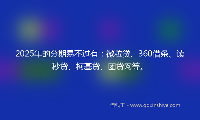 2025年的分期易不过有：微粒贷、360借条、读秒贷、柯基贷、团贷网等。