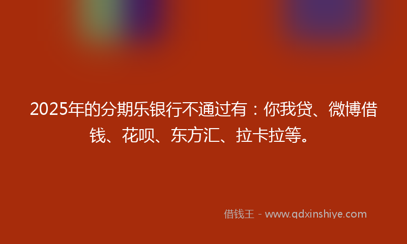2025年的分期乐银行不通过有：你我贷、微博借钱、花呗、东方汇、拉卡拉等。