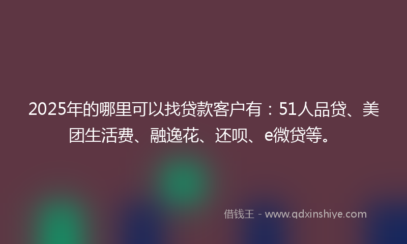 2025年的哪里可以找贷款客户有：51人品贷、美团生活费、融逸花、还呗、e微贷等。