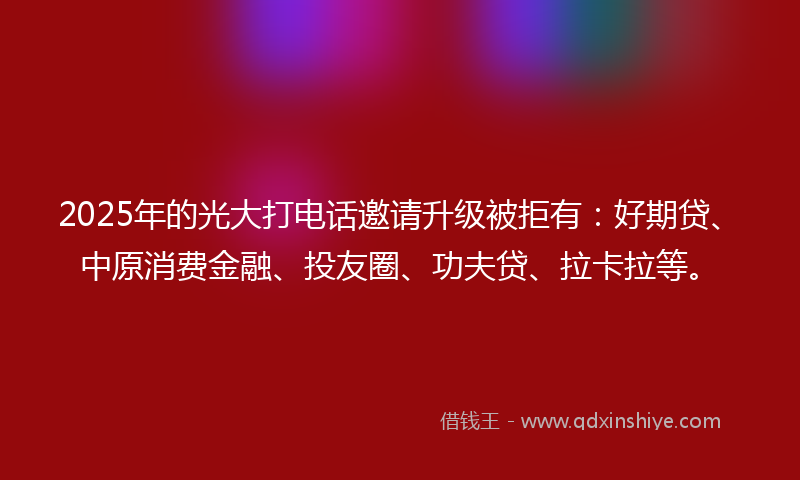 2025年的光大打电话邀请升级被拒有：好期贷、中原消费金融、投友圈、功夫贷、拉卡拉等。