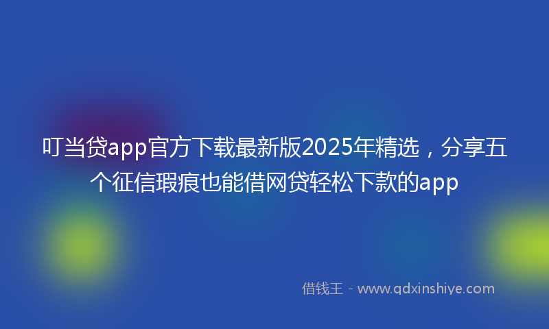 叮当贷app官方下载最新版2025年精选，分享五个征信瑕疵也能借网贷轻松下款的app