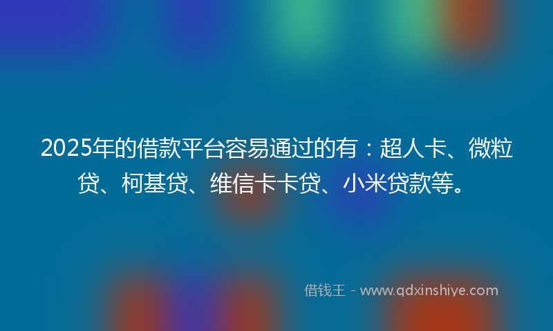 2025年的借款平台容易通过的有：超人卡、微粒贷、柯基贷、维信卡卡贷、小米贷款等。