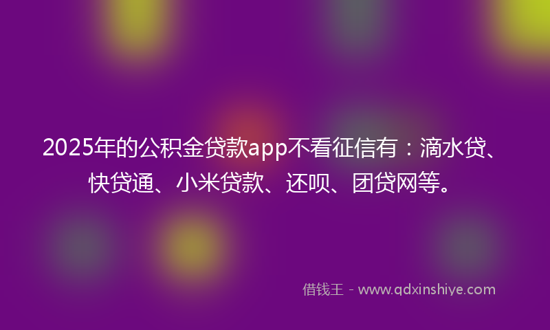 2025年的公积金贷款app不看征信有：滴水贷、快贷通、小米贷款、还呗、团贷网等。