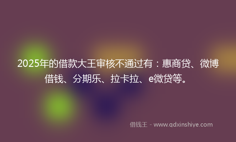 2025年的借款大王审核不通过有：惠商贷、微博借钱、分期乐、拉卡拉、e微贷等。