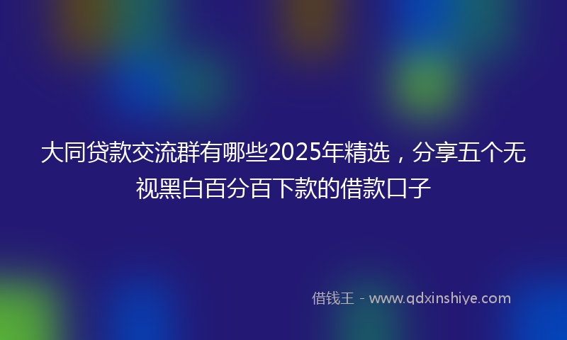 大同贷款交流群有哪些2025年精选，分享五个无视黑白百分百下款的借款口子