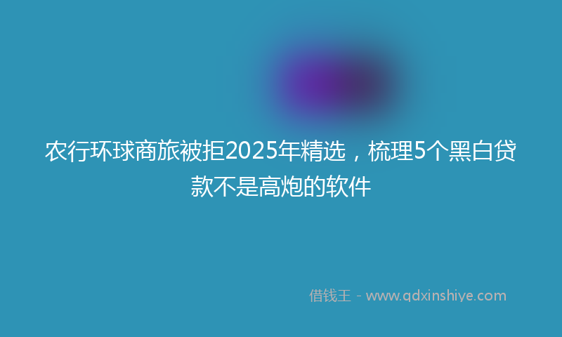 农行环球商旅被拒2025年精选，梳理5个黑白贷款不是高炮的软件