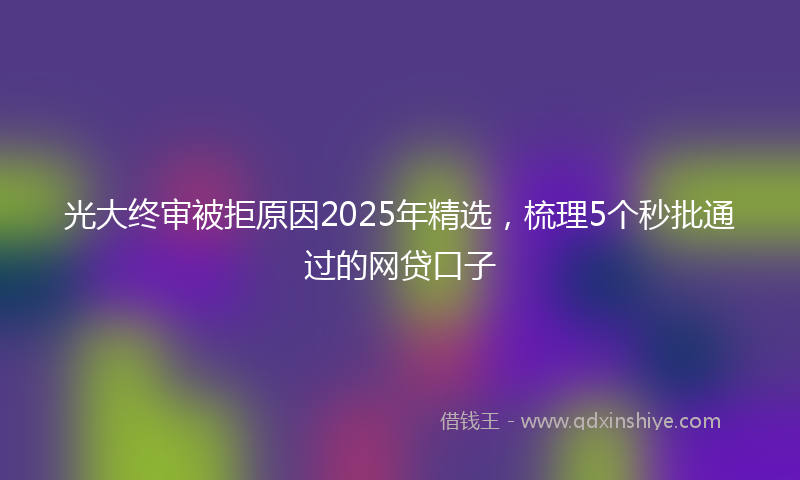 光大终审被拒原因2025年精选，梳理5个秒批通过的网贷口子