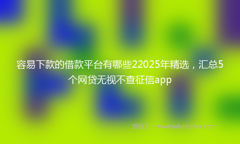容易下款的借款平台有哪些22025年精选，汇总5个网贷无视不查征信app