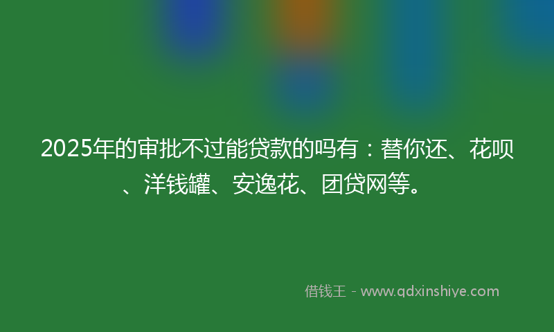 2025年的审批不过能贷款的吗有：替你还、花呗、洋钱罐、安逸花、团贷网等。