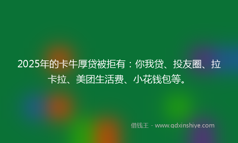 2025年的卡牛厚贷被拒有：你我贷、投友圈、拉卡拉、美团生活费、小花钱包等。