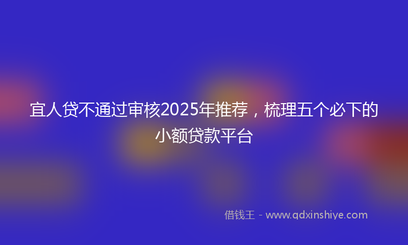 宜人贷不通过审核2025年推荐，梳理五个必下的小额贷款平台