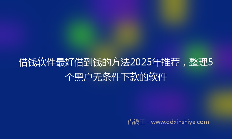 借钱软件最好借到钱的方法2025年推荐，整理5个黑户无条件下款的软件