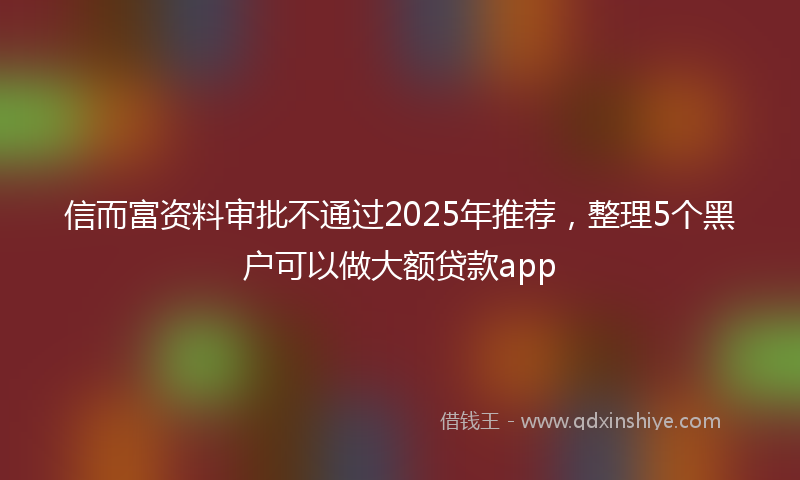 信而富资料审批不通过2025年推荐，整理5个黑户可以做大额贷款app