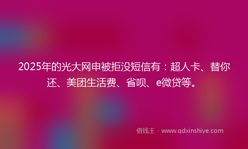 2025年的光大网申被拒没短信有：超人卡、替你还、美团生活费、省呗、e微贷等。