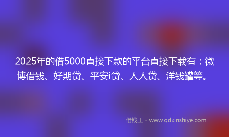 2025年的借5000直接下款的平台直接下载有：微博借钱、好期贷、平安i贷、人人贷、洋钱罐等。
