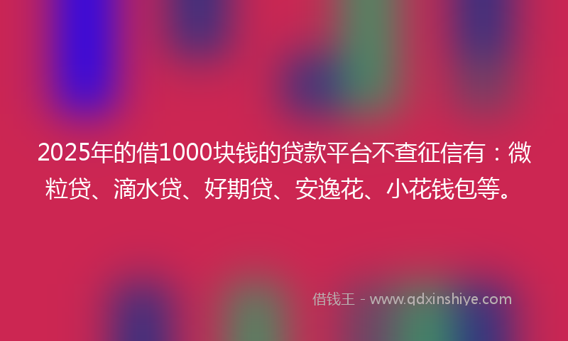 2025年的借1000块钱的贷款平台不查征信有：微粒贷、滴水贷、好期贷、安逸花、小花钱包等。