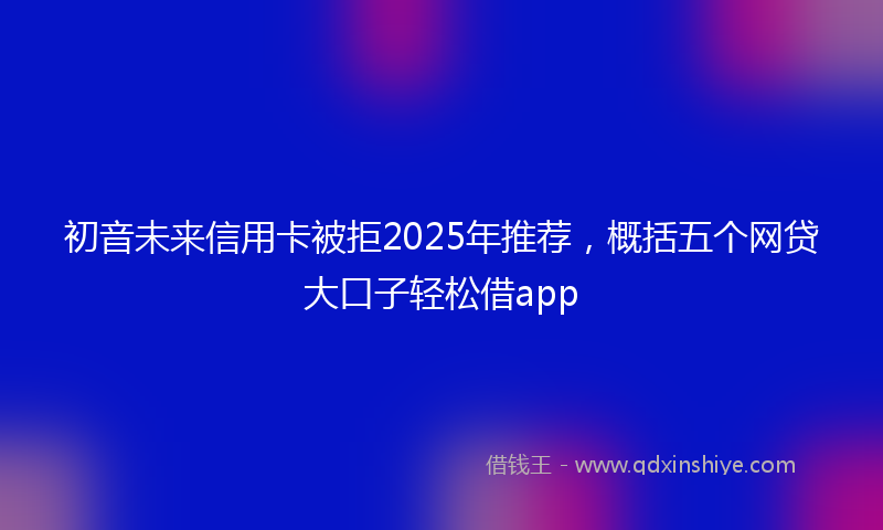 初音未来信用卡被拒2025年推荐，概括五个网贷大口子轻松借app