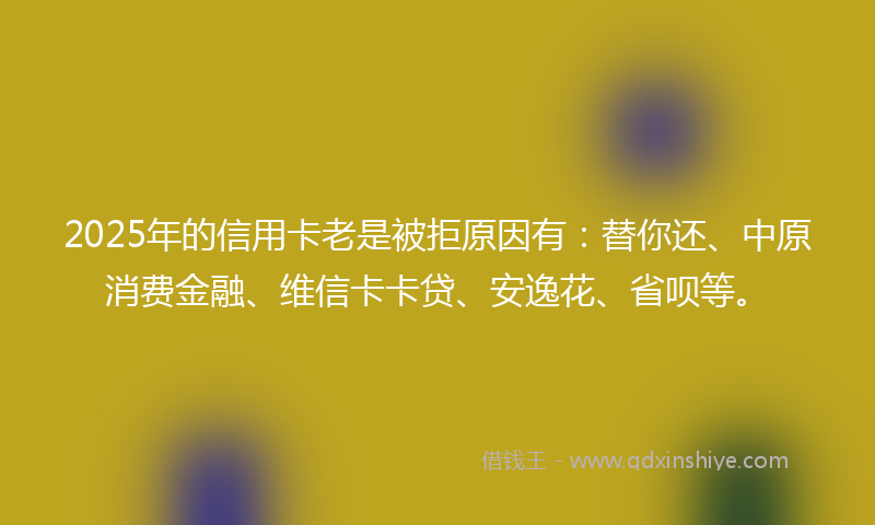 2025年的信用卡老是被拒原因有：替你还、中原消费金融、维信卡卡贷、安逸花、省呗等。