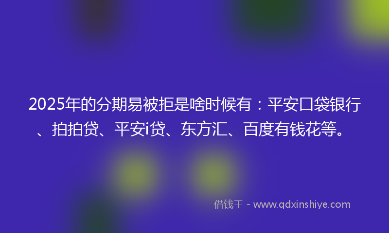 2025年的分期易被拒是啥时候有：平安口袋银行、拍拍贷、平安i贷、东方汇、百度有钱花等。