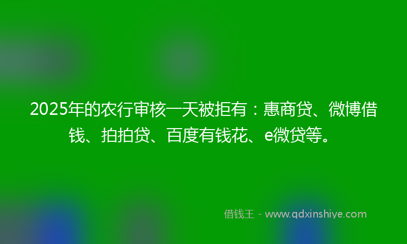 2025年的农行审核一天被拒有：惠商贷、微博借钱、拍拍贷、百度有钱花、e微贷等。