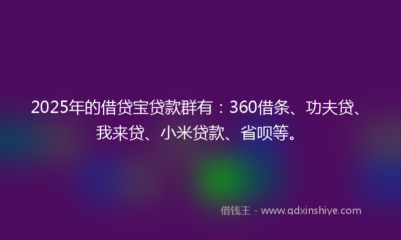 2025年的借贷宝贷款群有：360借条、功夫贷、我来贷、小米贷款、省呗等。