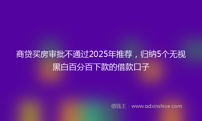 商贷买房审批不通过2025年推荐，归纳5个无视黑白百分百下款的借款口子