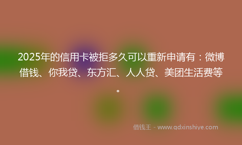 2025年的信用卡被拒多久可以重新申请有：微博借钱、你我贷、东方汇、人人贷、美团生活费等。