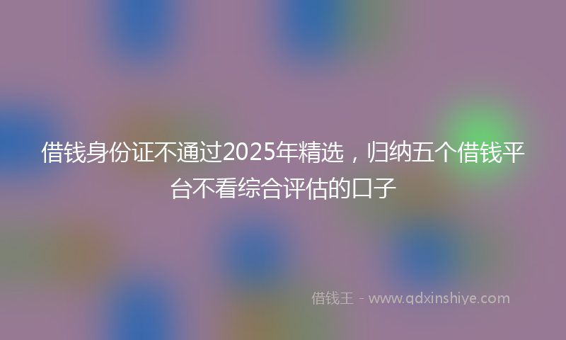 借钱身份证不通过2025年精选，归纳五个借钱平台不看综合评估的口子