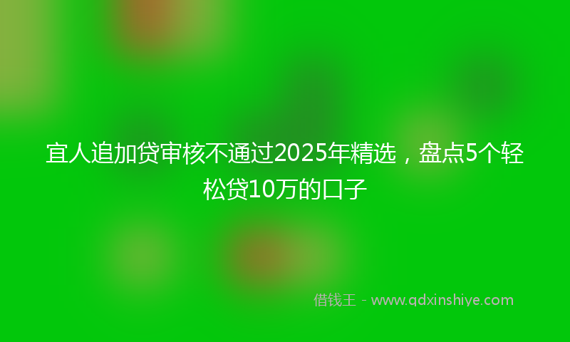 宜人追加贷审核不通过2025年精选，盘点5个轻松贷10万的口子