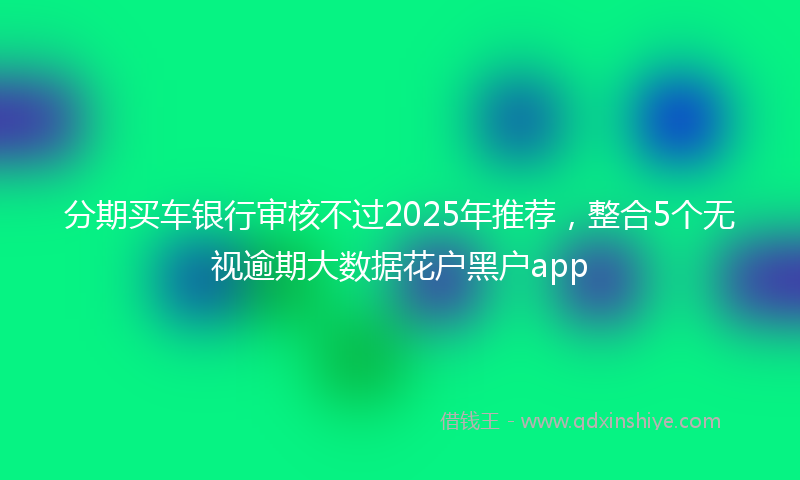 分期买车银行审核不过2025年推荐，整合5个无视逾期大数据花户黑户app