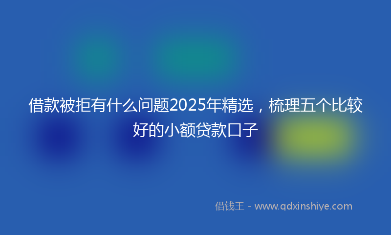 借款被拒有什么问题2025年精选，梳理五个比较好的小额贷款口子